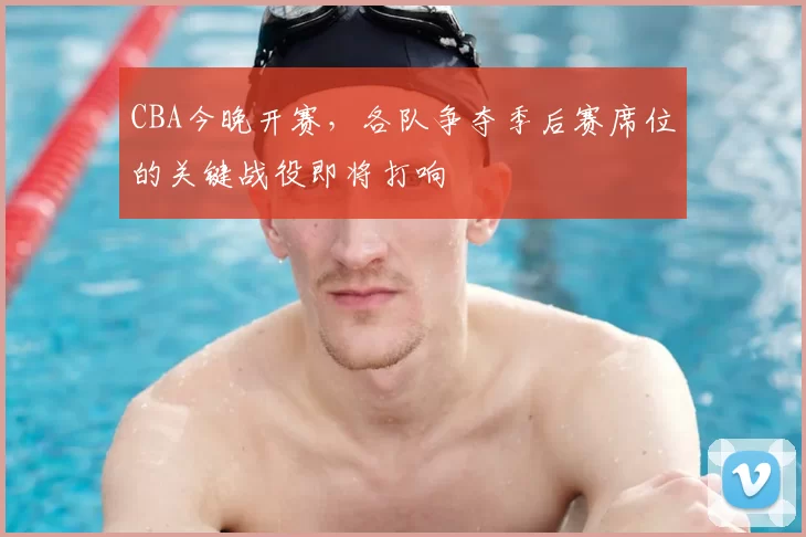 CBA今晚开赛，各队争夺季后赛席位的关键战役即将打响