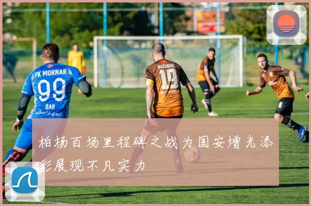 柏杨百场里程碑之战为国安增光添彩展现不凡实力