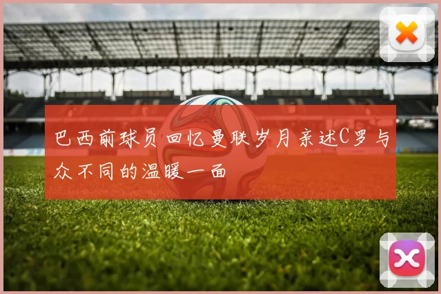 巴西前球员回忆曼联岁月亲述C罗与众不同的温暖一面